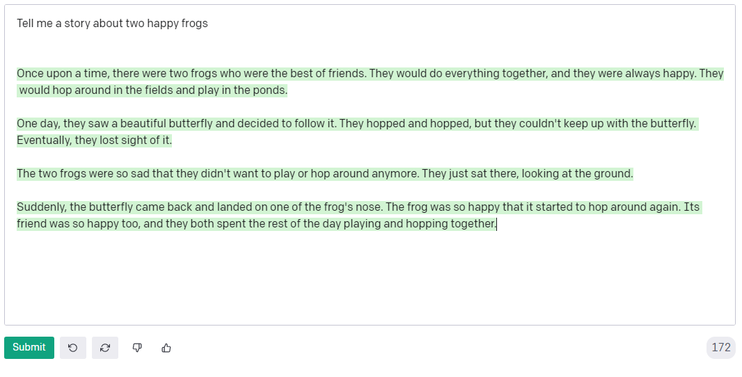 GPT-3 interface with a short story about two happy frogs. Text:Once upon a time, there were two frogs who were the best of friends. They would do everything together, and they were always happy. They would hop around in the fields and play in the ponds. One day, they saw a beautiful butterfly and decided to follow it. They hopped and hopped, but they couldn't keep up with the butterfly. Eventually, they lost sight of it. The two frogs were so sad that they didn't want to play or hop around anymore. They just sat there, looking at the ground. Suddenly, the butterfly came back and landed on one of the frog's nose. The frog was so happy that it started to hop around again. Its friend was so happy too, and they both spent the rest of the day playing and hopping together.